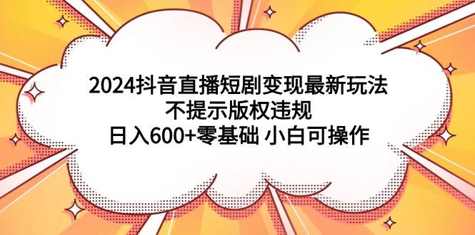 2024抖音直播短剧变现最新玩法，不提示版权违规 日入600+零基础 小白可操作-伊恩资源网