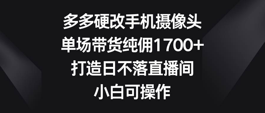 多多硬改手机摄像头，单场带货纯佣1700+，打造日不落直播间，小白可操作-伊恩资源网