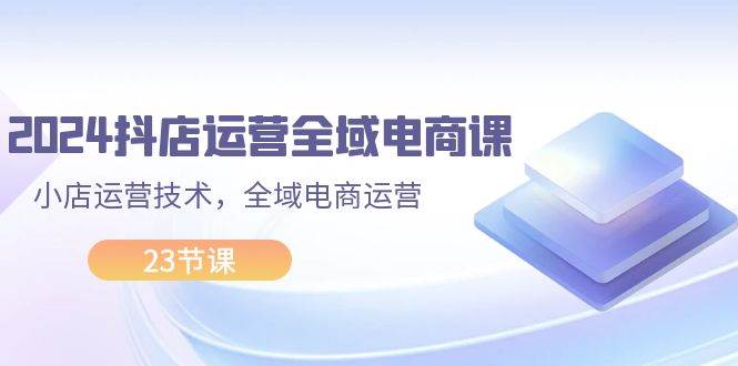 2024抖店运营-全域电商课，小店运营技术，全域电商运营（23节课）-伊恩资源网