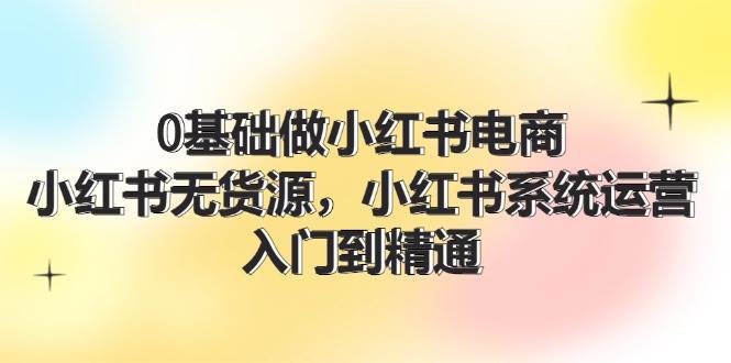 0基础做小红书电商，小红书无货源，小红书系统运营，入门到精通 (70节)-伊恩资源网