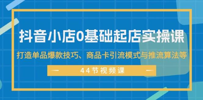 抖音小店0基础起店实操课，打造单品爆款技巧、商品卡引流模式与推流算法等-伊恩资源网